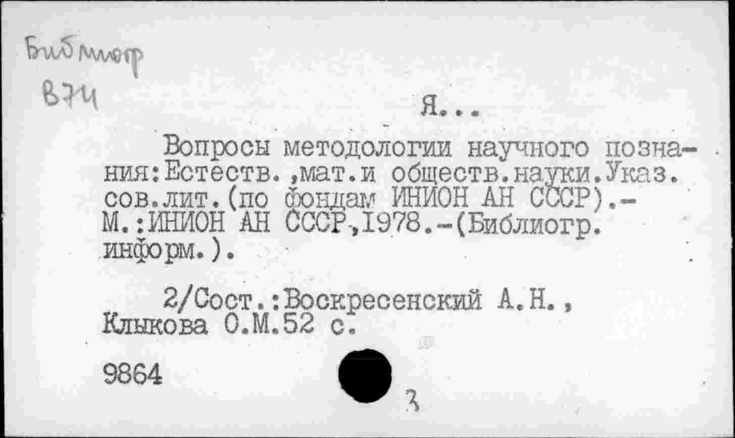 ﻿
Вопросы методологии научного познания: Естеств. ,мат.и обществ.науки.Указ, сов.лит.(по Фондам ИНИОН АН СССР).-М.-.ИНИОН АН СССР-,1978.-(Библиогр. информ.).
2/Сост.:Воскресенский А.Н., Клыкова 0.М.52 с.